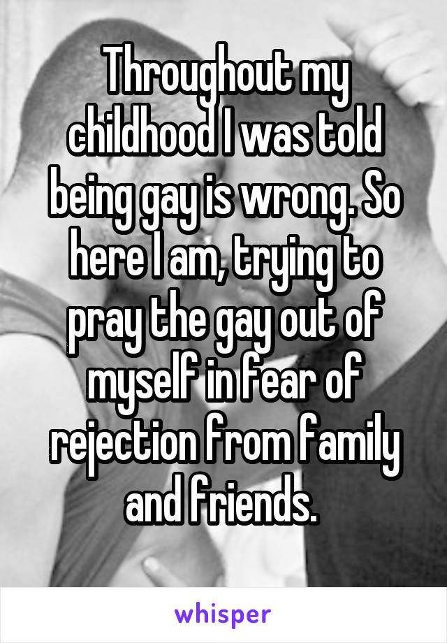 Throughout my childhood I was told being gay is wrong. So here I am, trying to pray the gay out of myself in fear of rejection from family and friends. 
