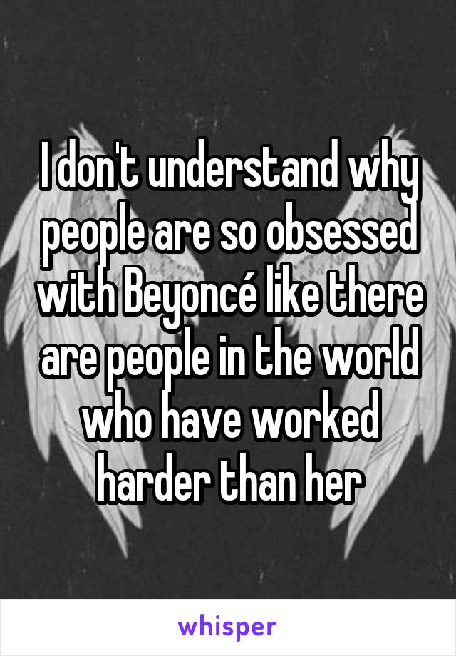 I don't understand why people are so obsessed with Beyoncé like there are people in the world who have worked harder than her