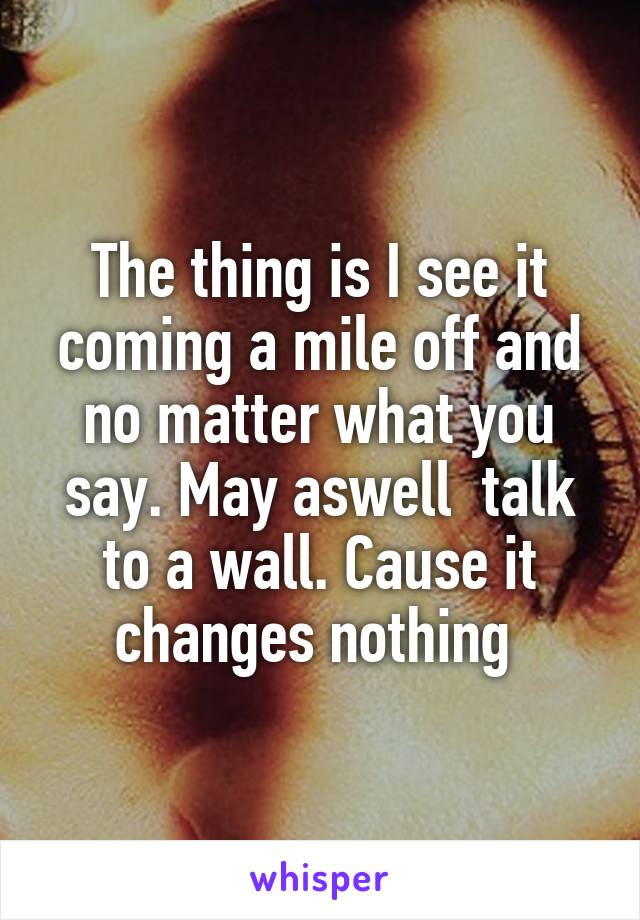 The thing is I see it coming a mile off and no matter what you say. May aswell  talk to a wall. Cause it changes nothing 