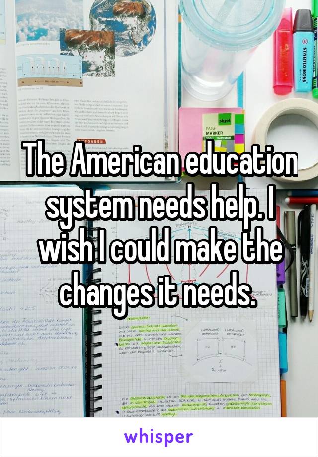 The American education system needs help. I wish I could make the changes it needs. 