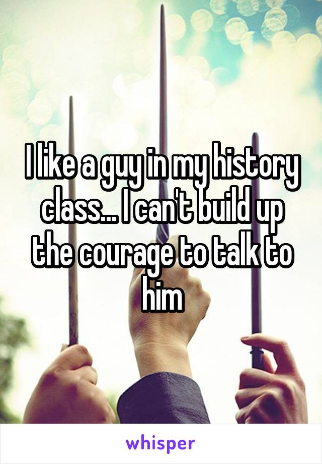 I like a guy in my history class... I can't build up the courage to talk to him