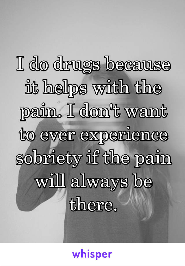 I do drugs because it helps with the pain. I don't want to ever experience sobriety if the pain will always be there.