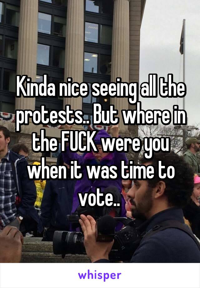 Kinda nice seeing all the protests.. But where in the FUCK were you when it was time to vote.. 