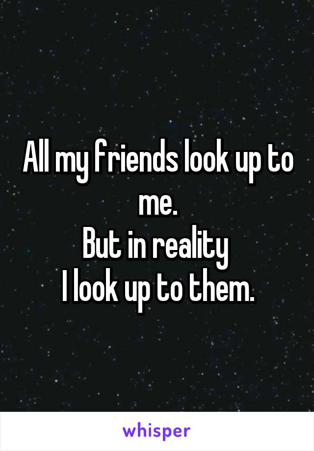 All my friends look up to me.
But in reality 
I look up to them.