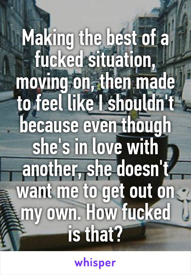 Making the best of a fucked situation, moving on, then made to feel like I shouldn't because even though she's in love with another, she doesn't want me to get out on my own. How fucked is that?