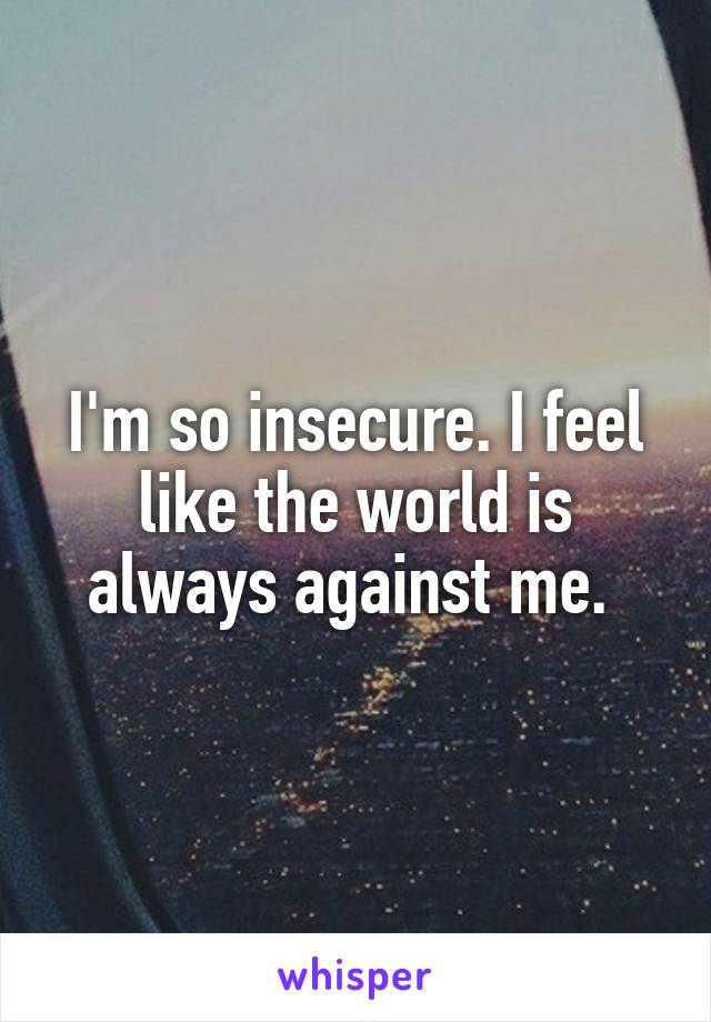 I'm so insecure. I feel like the world is always against me. 