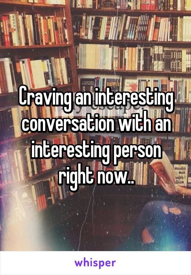 Craving an interesting conversation with an interesting person right now..