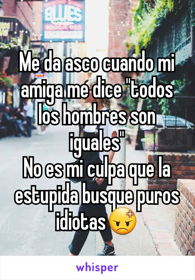 Me da asco cuando mi amiga me dice "todos los hombres son iguales"
No es mi culpa que la estupida busque puros idiotas😡