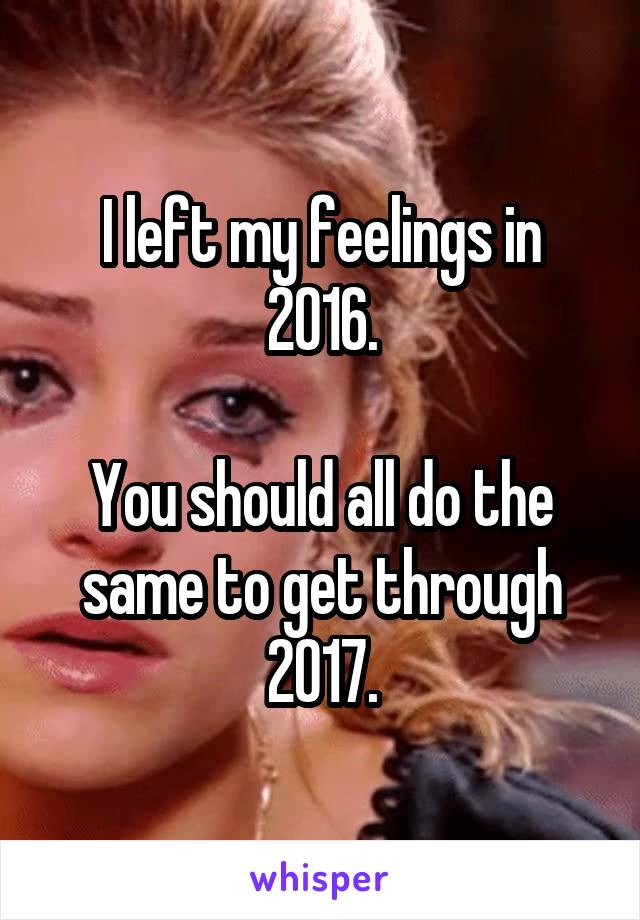 I left my feelings in 2016.

You should all do the same to get through 2017.