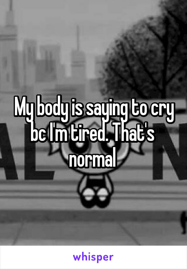 My body is saying to cry bc I'm tired. That's  normal 