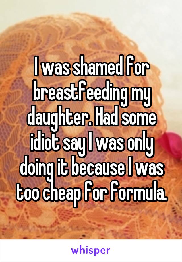 I was shamed for breastfeeding my daughter. Had some idiot say I was only doing it because I was too cheap for formula.