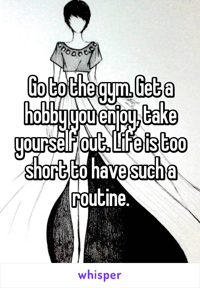 Go to the gym. Get a hobby you enjoy, take yourself out. Life is too short to have such a routine.