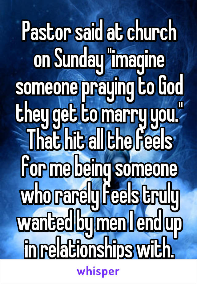 Pastor said at church on Sunday "imagine someone praying to God they get to marry you." That hit all the feels for me being someone who rarely feels truly wanted by men I end up in relationships with.