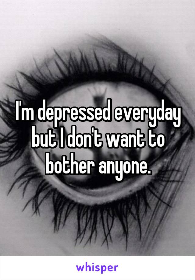 I'm depressed everyday but I don't want to bother anyone.