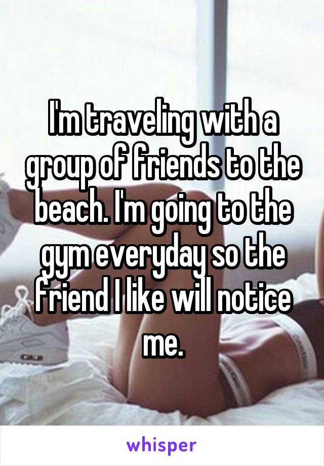 I'm traveling with a group of friends to the beach. I'm going to the gym everyday so the friend I like will notice me.