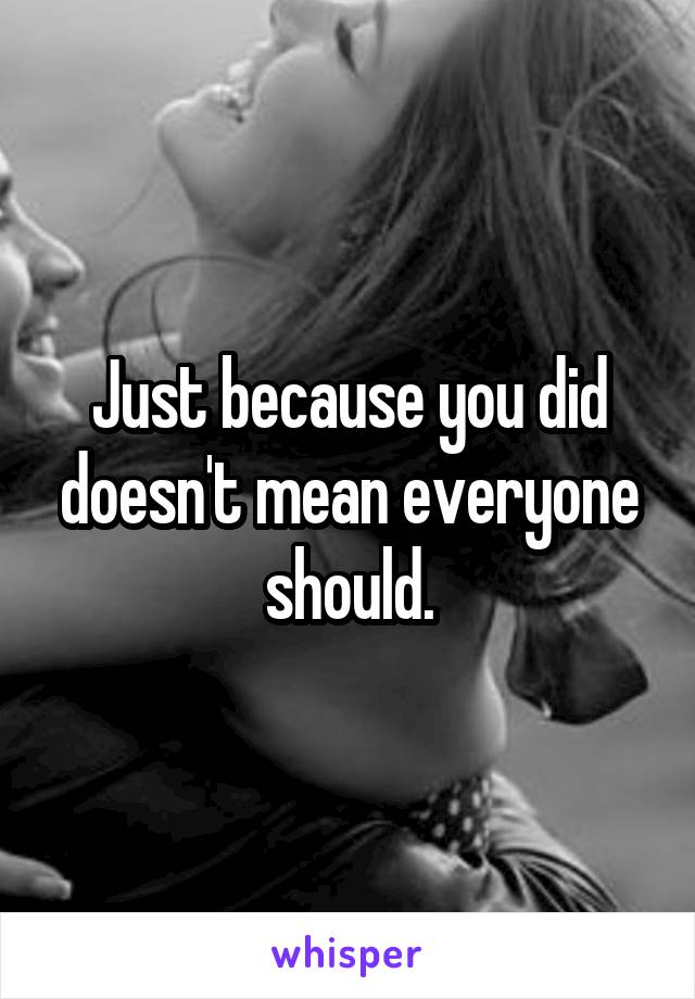 Just because you did doesn't mean everyone should.