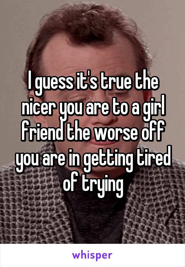 I guess it's true the nicer you are to a girl friend the worse off you are in getting tired of trying