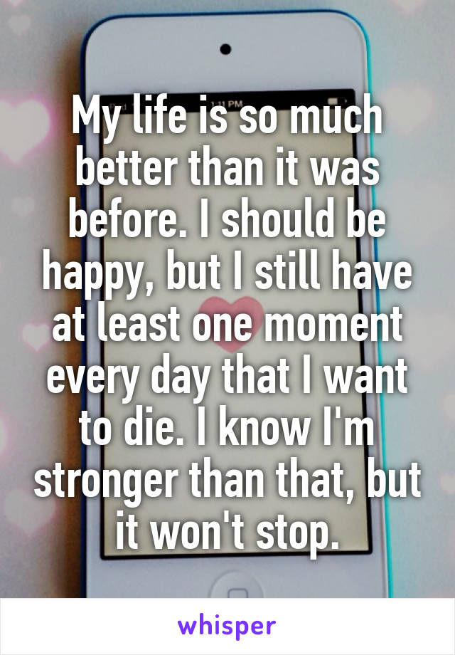 My life is so much better than it was before. I should be happy, but I still have at least one moment every day that I want to die. I know I'm stronger than that, but it won't stop.