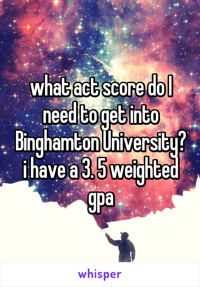 what act score do I need to get into Binghamton University? i have a 3. 5 weighted gpa