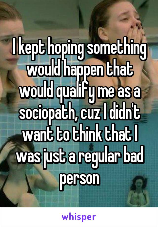 I kept hoping something would happen that would qualify me as a sociopath, cuz I didn't want to think that I was just a regular bad person