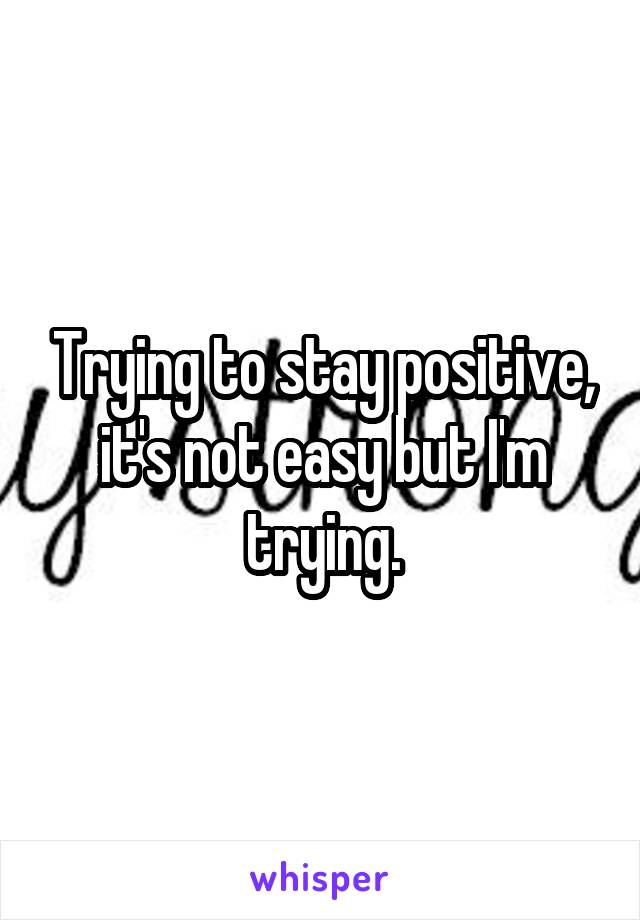 Trying to stay positive, it's not easy but I'm trying.