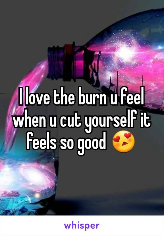 I love the burn u feel when u cut yourself it feels so good 😍