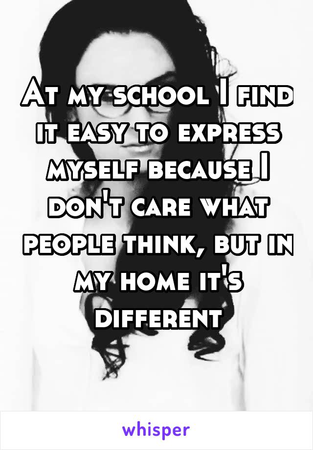 At my school I find it easy to express myself because I don't care what people think, but in my home it's different
