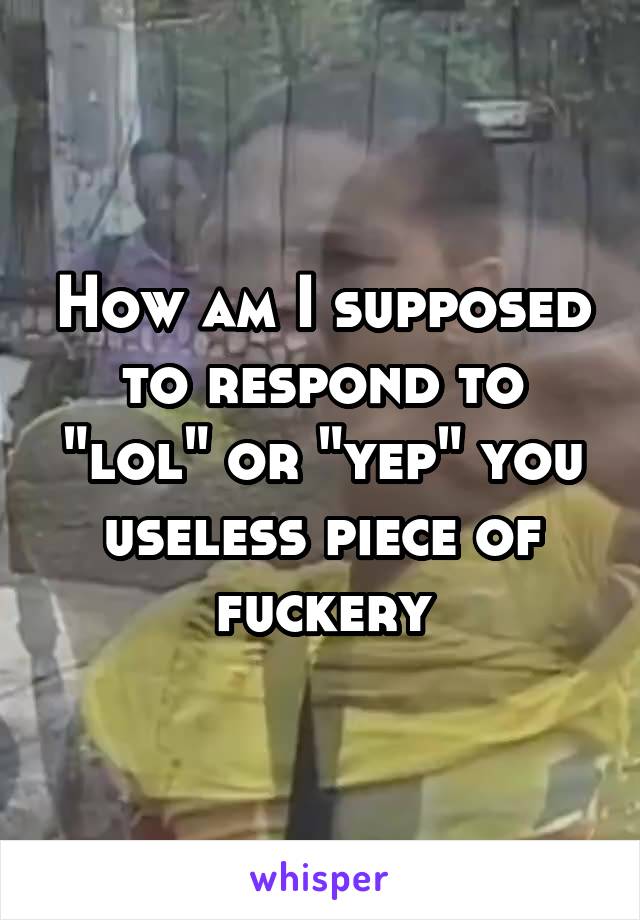 How am I supposed to respond to "lol" or "yep" you useless piece of fuckery