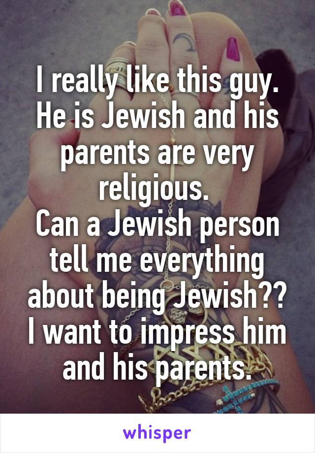 I really like this guy. He is Jewish and his parents are very religious. 
Can a Jewish person tell me everything about being Jewish??
I want to impress him and his parents.