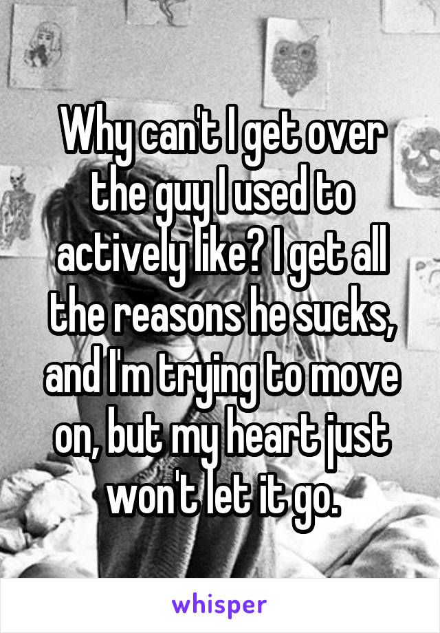 Why can't I get over the guy I used to actively like? I get all the reasons he sucks, and I'm trying to move on, but my heart just won't let it go.