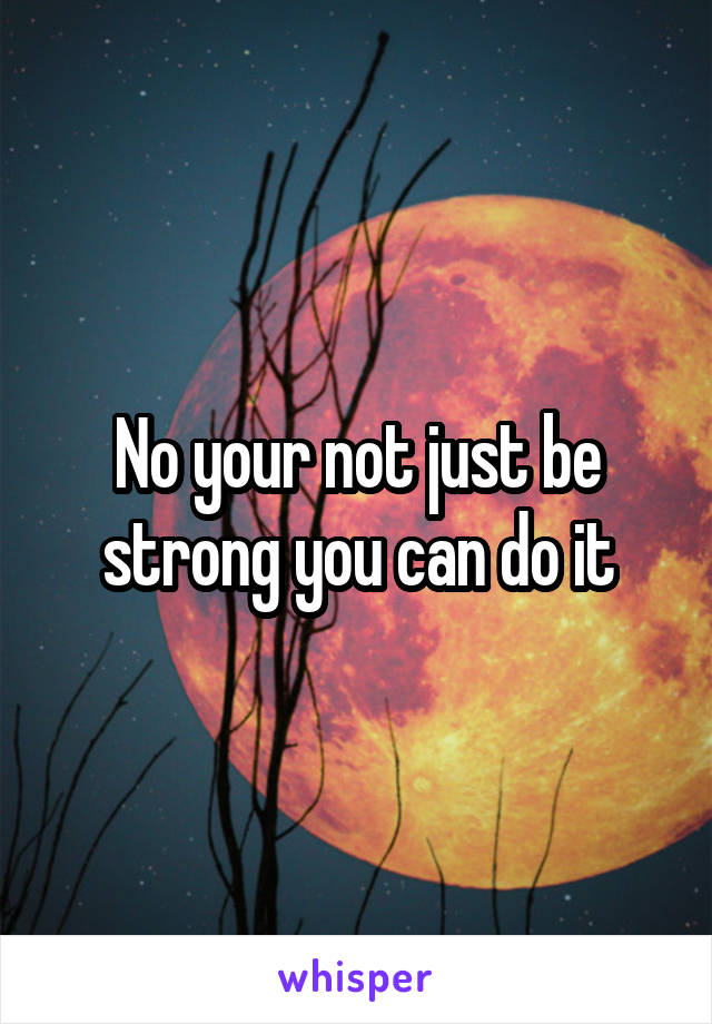 No your not just be strong you can do it