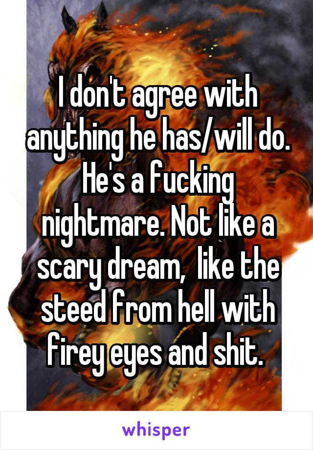 I don't agree with anything he has/will do. He's a fucking nightmare. Not like a scary dream,  like the steed from hell with firey eyes and shit. 