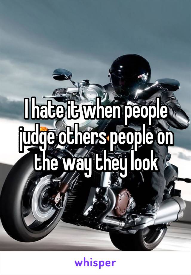 I hate it when people judge others people on the way they look