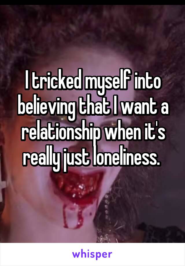 I tricked myself into believing that I want a relationship when it's really just loneliness. 
