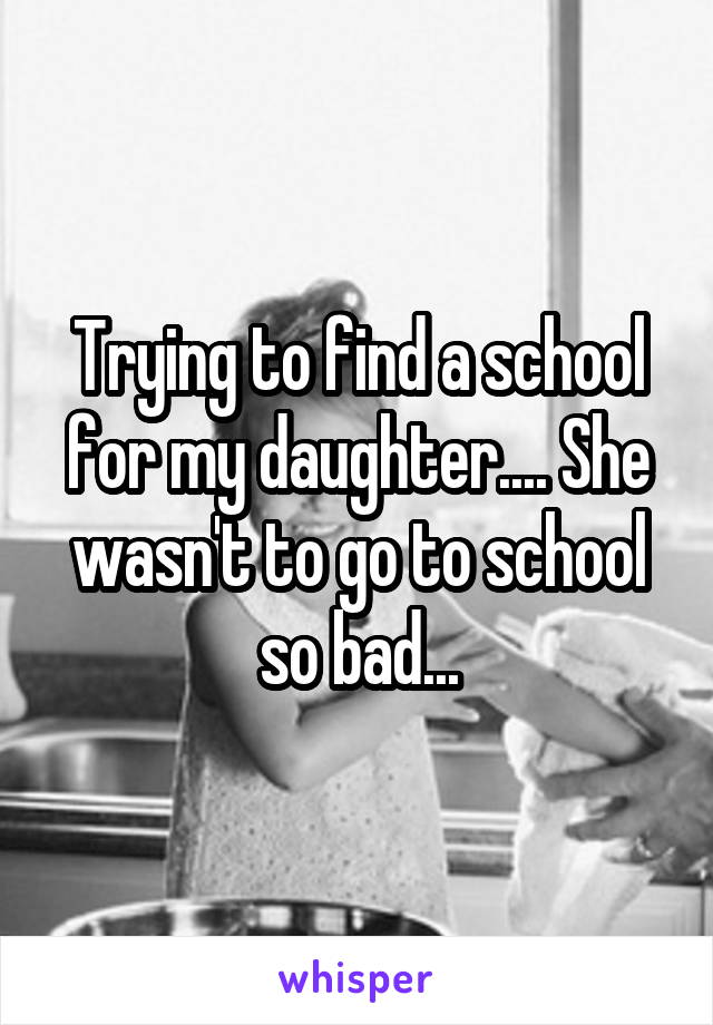 Trying to find a school for my daughter.... She wasn't to go to school so bad...