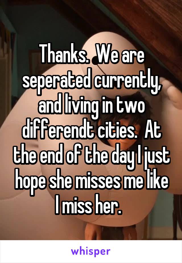 Thanks.  We are seperated currently, and living in two differendt cities.  At the end of the day I just hope she misses me like I miss her.  