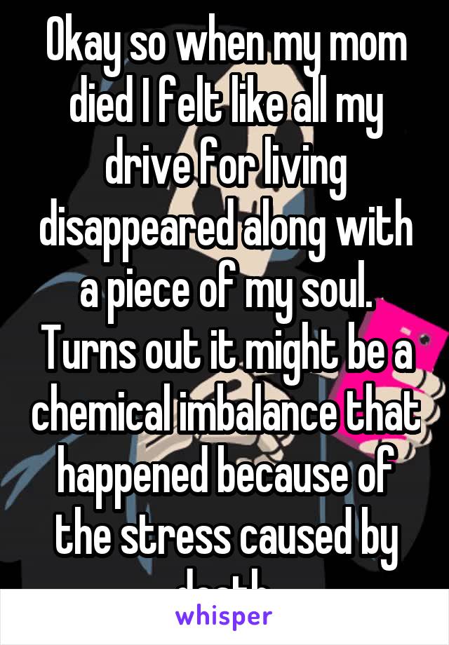 Okay so when my mom died I felt like all my drive for living disappeared along with a piece of my soul. Turns out it might be a chemical imbalance that happened because of the stress caused by death.