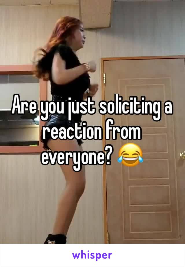 Are you just soliciting a reaction from everyone? 😂