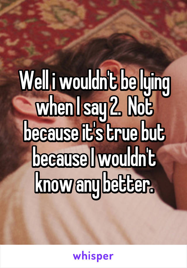 Well i wouldn't be lying when I say 2.  Not because it's true but because I wouldn't know any better.