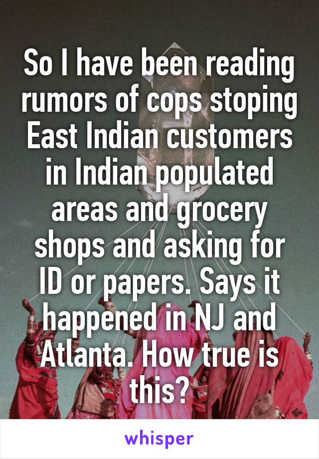 So I have been reading rumors of cops stoping East Indian customers in Indian populated areas and grocery shops and asking for ID or papers. Says it happened in NJ and Atlanta. How true is this?