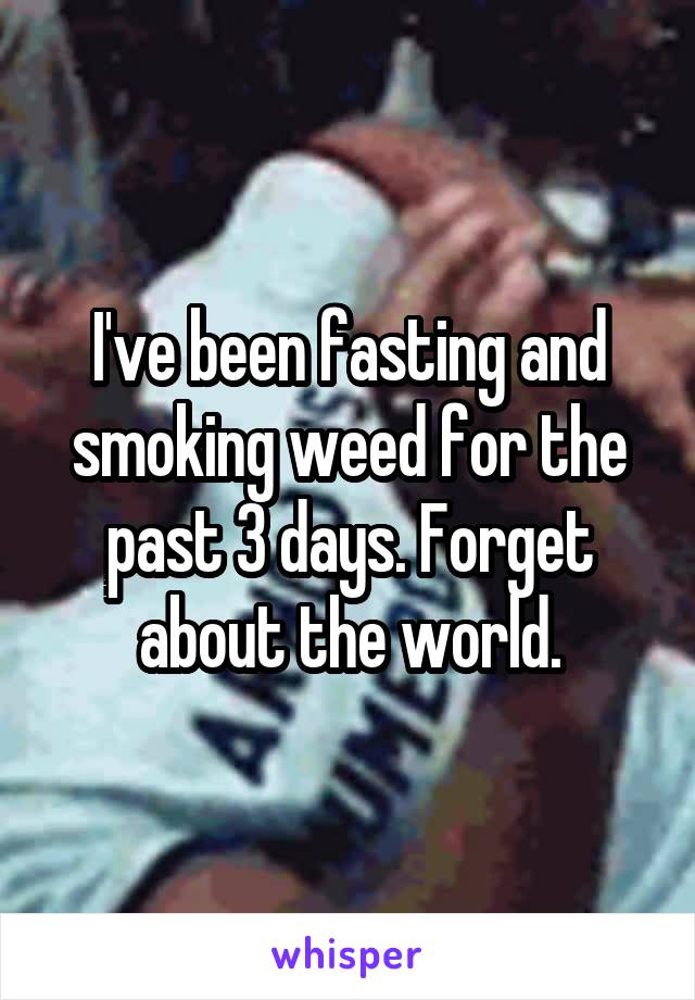 I've been fasting and smoking weed for the past 3 days. Forget about the world.