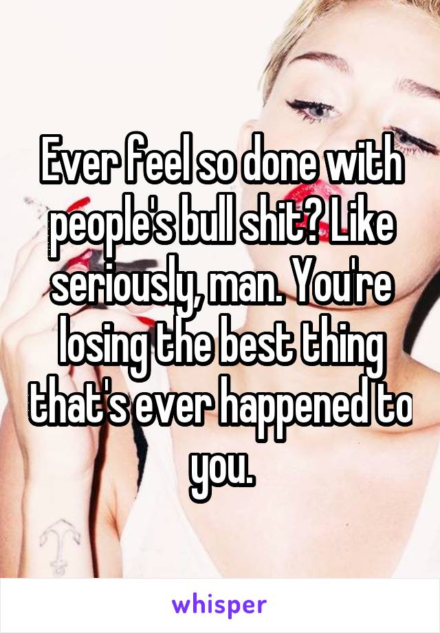 Ever feel so done with people's bull shit? Like seriously, man. You're losing the best thing that's ever happened to you.