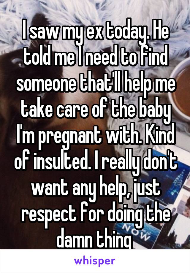 I saw my ex today. He told me I need to find someone that'll help me take care of the baby I'm pregnant with. Kind of insulted. I really don't want any help, just respect for doing the damn thing 