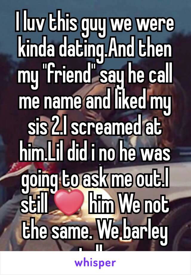 I luv this guy we were kinda dating.And then my "friend" say he call me name and liked my sis 2.I screamed at him.Lil did i no he was going to ask me out.I still ❤ him We not the same. We barley talk.