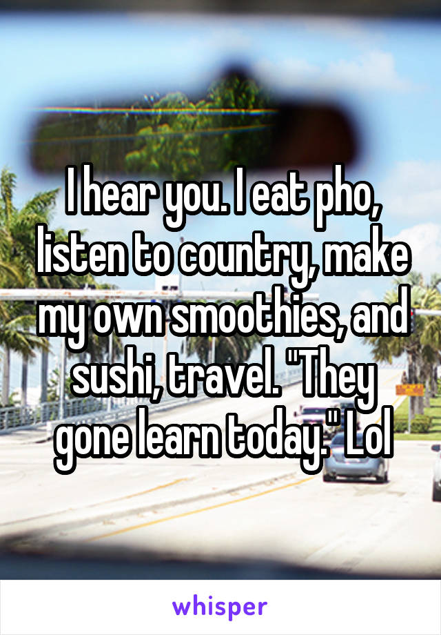 I hear you. I eat pho, listen to country, make my own smoothies, and sushi, travel. "They gone learn today." Lol