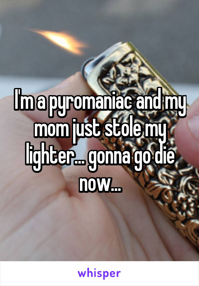 I'm a pyromaniac and my mom just stole my lighter... gonna go die now...