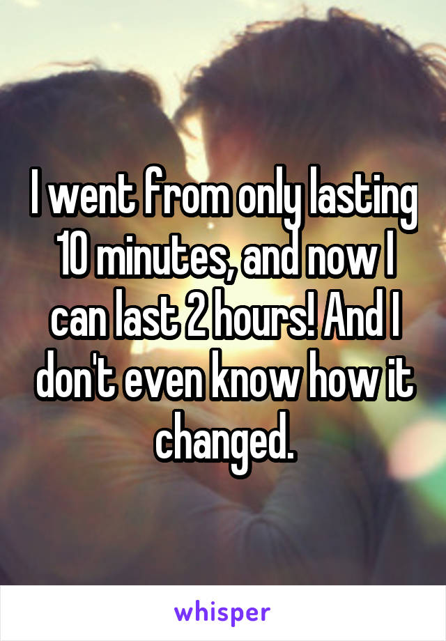 I went from only lasting 10 minutes, and now I can last 2 hours! And I don't even know how it changed.