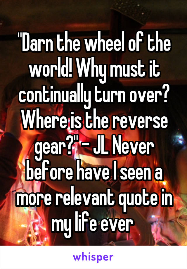 "Darn the wheel of the world! Why must it continually turn over? Where is the reverse gear?" - JL Never before have I seen a more relevant quote in my life ever 