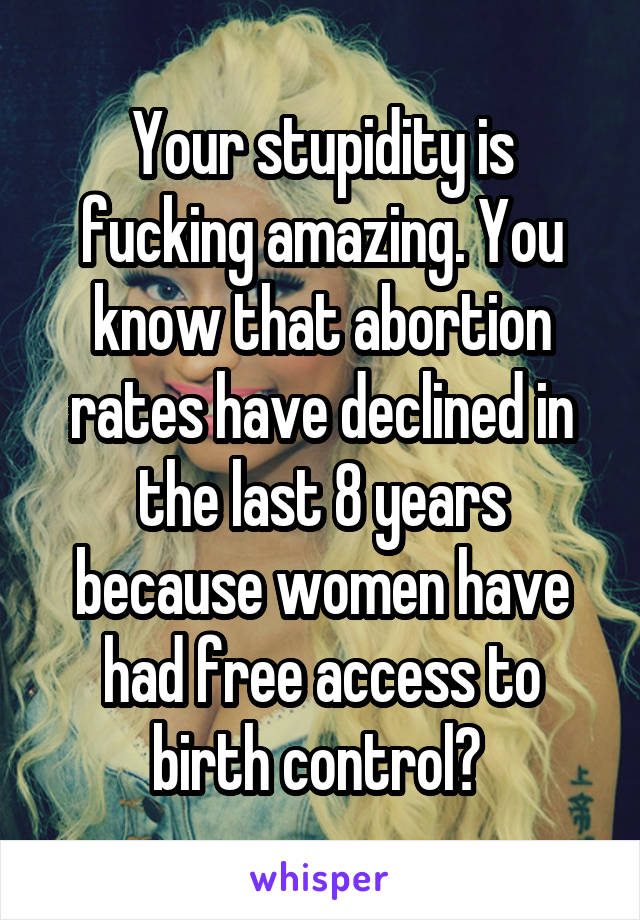 Your stupidity is fucking amazing. You know that abortion rates have declined in the last 8 years because women have had free access to birth control? 