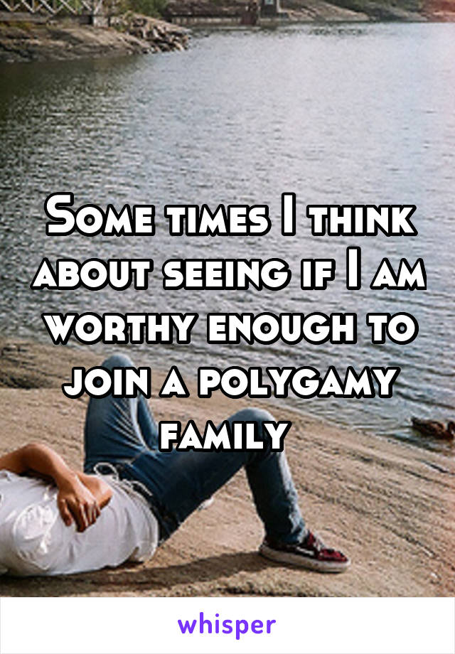 Some times I think about seeing if I am worthy enough to join a polygamy family 